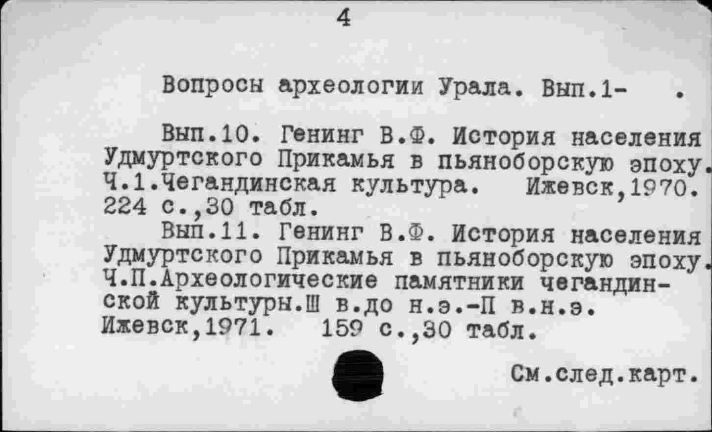 ﻿Вопросы археологии Урала. Вып.1-
Вып.10. Генинг В.Ф. История населения Удмуртского Прикамья в пьяноборскую эпоху. Ч.І.Чегандинская культура. Ижевск,1970. 224 с.,30 табл.
Вып.11. Генинг В.Ф. История населения Удмуртского Прикамья в пьяноборскую эпоху Ч.П.Археологические памятники чегандин-ской культуры.Ш в.до н.э.-П в.н.э.
Ижевск,1971.	159 с.,30 табл.
См.след.карт.